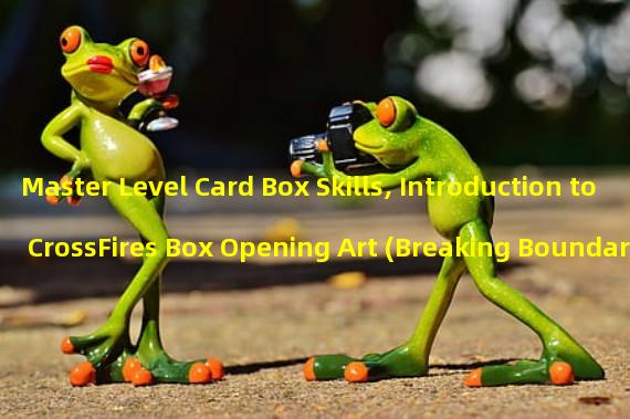 Master Level Card Box Skills, Introduction to CrossFires Box Opening Art (Breaking Boundaries! Mastering Exclusive Card Box Strategies to Improve CrossFire Combat Power)