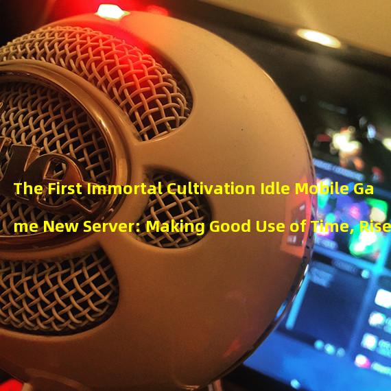 The First Immortal Cultivation Idle Mobile Game New Server: Making Good Use of Time, Rises in Power Again (Warlords Rising, the First Immortal Cultivation Idle Mobile Game Opens New Server as per the Schedule) 