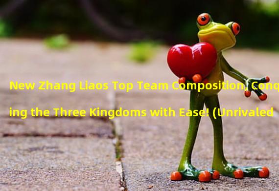 New Zhang Liaos Top Team Composition, Conquering the Three Kingdoms with Ease! (Unrivaled in the Martial World! Zhang Liaos Strongest Team Composition Revealed!)